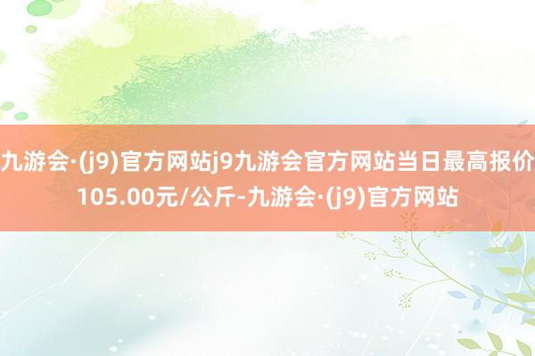 九游会·(j9)官方网站j9九游会官方网站当日最高报价105.00元/公斤-九游会·(j9)官方网站