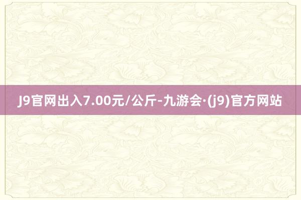 J9官网出入7.00元/公斤-九游会·(j9)官方网站