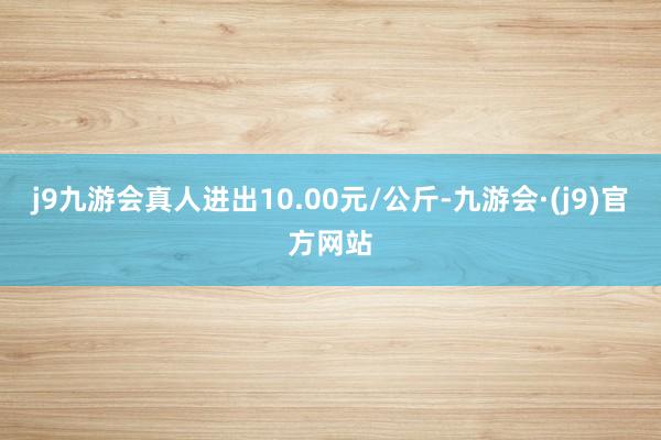 j9九游会真人进出10.00元/公斤-九游会·(j9)官方网站