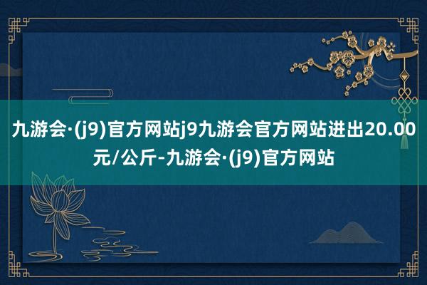 九游会·(j9)官方网站j9九游会官方网站进出20.00元/公斤-九游会·(j9)官方网站