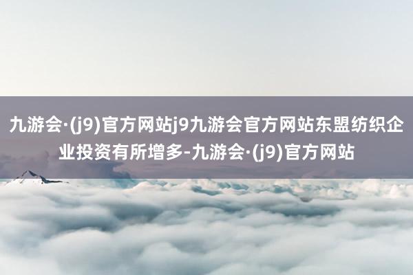 九游会·(j9)官方网站j9九游会官方网站东盟纺织企业投资有所增多-九游会·(j9)官方网站