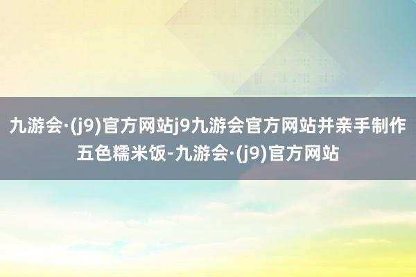 九游会·(j9)官方网站j9九游会官方网站并亲手制作五色糯米饭-九游会·(j9)官方网站