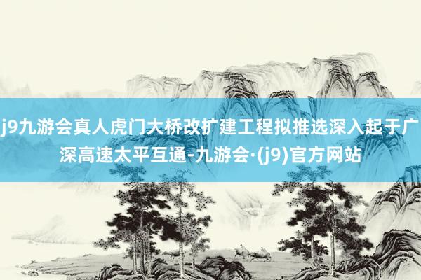 j9九游会真人虎门大桥改扩建工程拟推选深入起于广深高速太平互通-九游会·(j9)官方网站