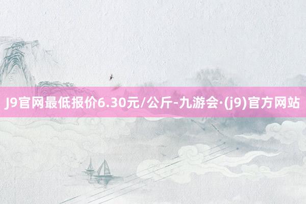 J9官网最低报价6.30元/公斤-九游会·(j9)官方网站