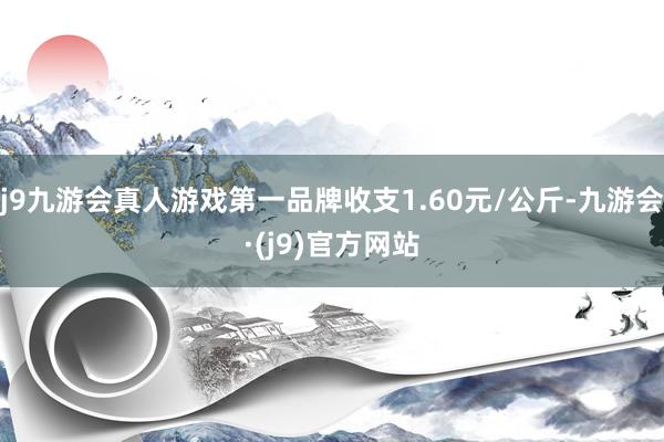 j9九游会真人游戏第一品牌收支1.60元/公斤-九游会·(j9)官方网站