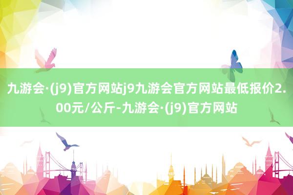 九游会·(j9)官方网站j9九游会官方网站最低报价2.00元/公斤-九游会·(j9)官方网站