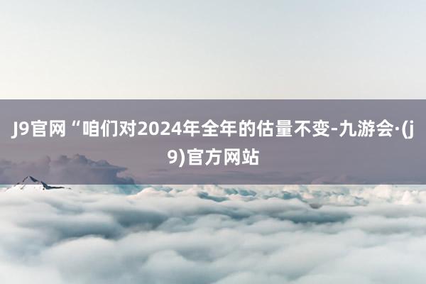 J9官网“咱们对2024年全年的估量不变-九游会·(j9)官方网站