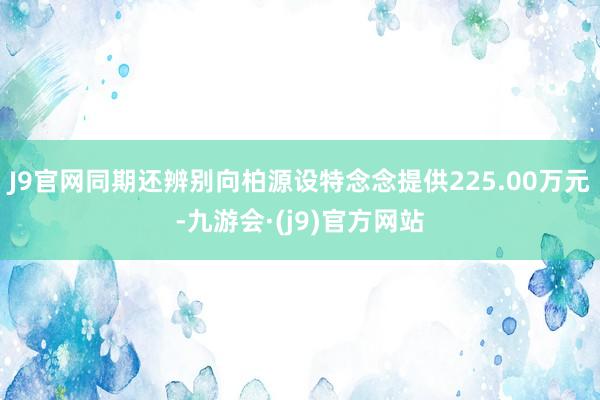 J9官网同期还辨别向柏源设特念念提供225.00万元-九游会·(j9)官方网站