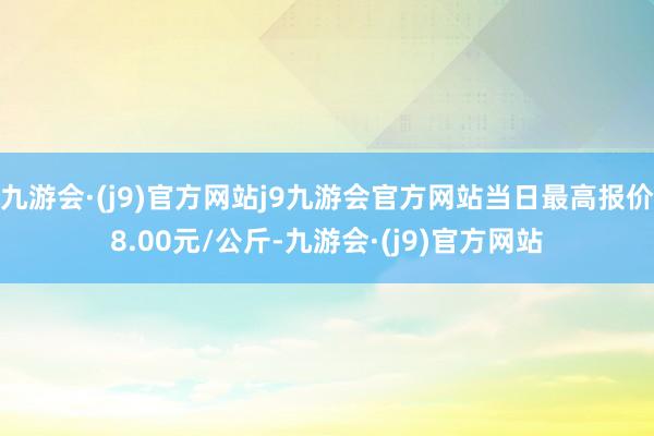 九游会·(j9)官方网站j9九游会官方网站当日最高报价8.00元/公斤-九游会·(j9)官方网站