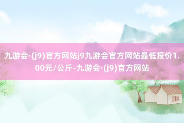 九游会·(j9)官方网站j9九游会官方网站最低报价1.00元/公斤-九游会·(j9)官方网站