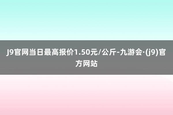 J9官网当日最高报价1.50元/公斤-九游会·(j9)官方网站