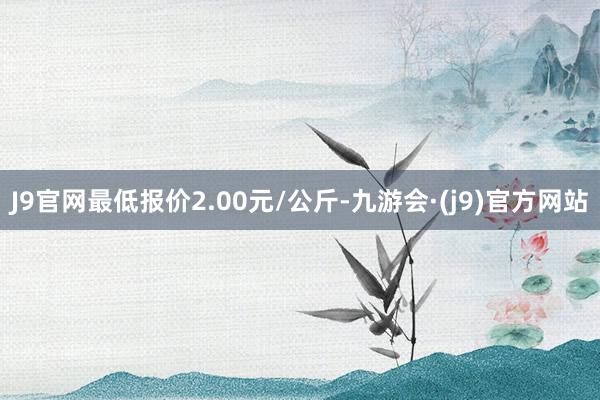 J9官网最低报价2.00元/公斤-九游会·(j9)官方网站