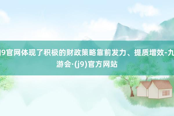 J9官网体现了积极的财政策略靠前发力、提质增效-九游会·(j9)官方网站