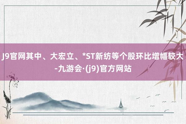 J9官网其中、大宏立、*ST新纺等个股环比增幅较大-九游会·(j9)官方网站