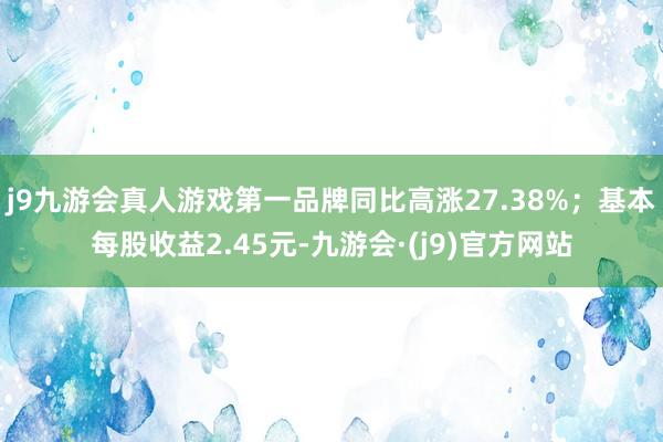 j9九游会真人游戏第一品牌同比高涨27.38%；基本每股收益2.45元-九游会·(j9)官方网站