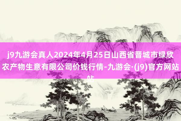 j9九游会真人2024年4月25日山西省晋城市绿欣农产物生意有限公司价钱行情-九游会·(j9)官方网站