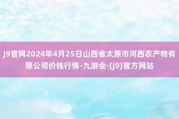 J9官网2024年4月25日山西省太原市河西农产物有限公司价钱行情-九游会·(j9)官方网站