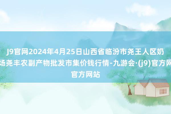 J9官网2024年4月25日山西省临汾市尧王人区奶牛场尧丰农副产物批发市集价钱行情-九游会·(j9)官方网站