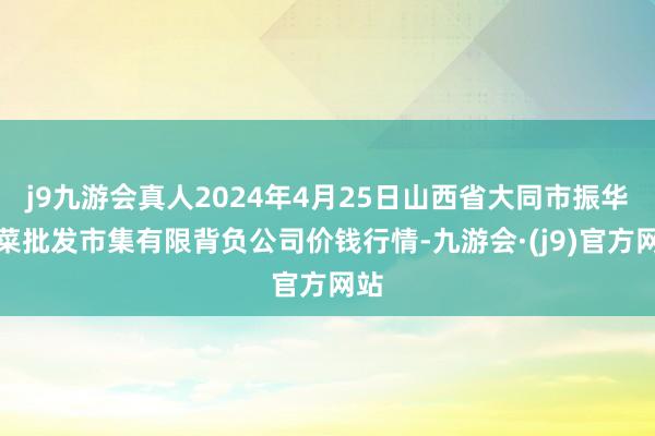 j9九游会真人2024年4月25日山西省大同市振华蔬菜批发市集有限背负公司价钱行情-九游会·(j9)官方网站