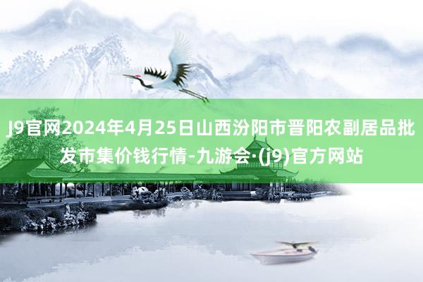 J9官网2024年4月25日山西汾阳市晋阳农副居品批发市集价钱行情-九游会·(j9)官方网站