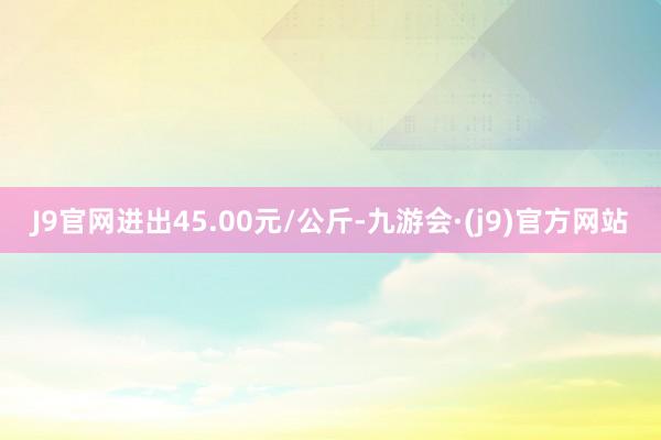 J9官网进出45.00元/公斤-九游会·(j9)官方网站