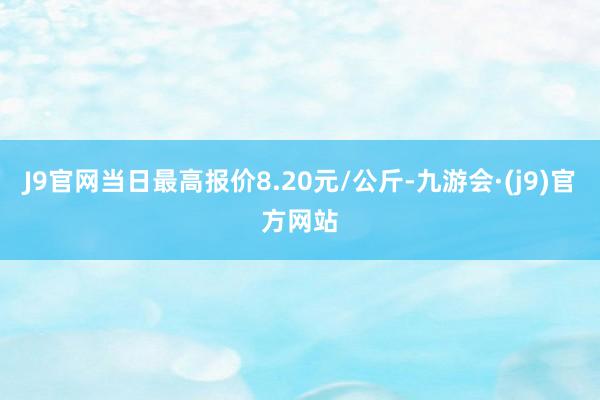 J9官网当日最高报价8.20元/公斤-九游会·(j9)官方网站