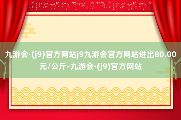 九游会·(j9)官方网站j9九游会官方网站进出80.00元/公斤-九游会·(j9)官方网站