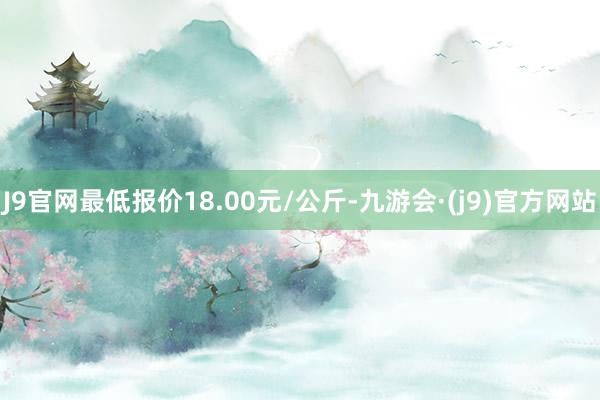 J9官网最低报价18.00元/公斤-九游会·(j9)官方网站