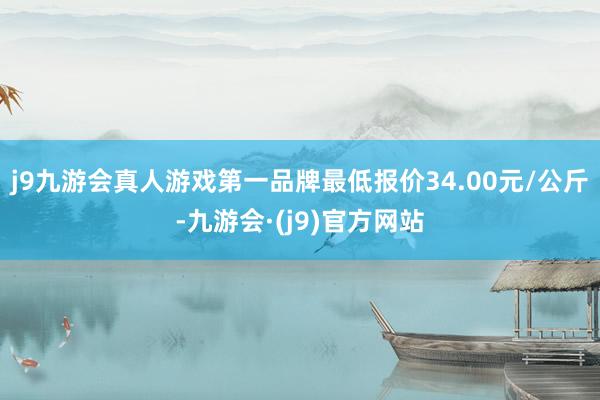 j9九游会真人游戏第一品牌最低报价34.00元/公斤-九游会·(j9)官方网站