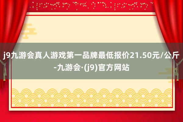 j9九游会真人游戏第一品牌最低报价21.50元/公斤-九游会·(j9)官方网站