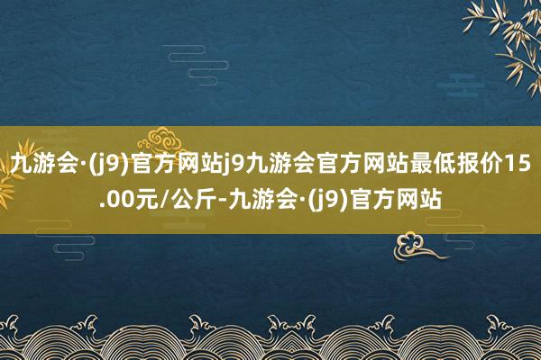 九游会·(j9)官方网站j9九游会官方网站最低报价15.00元/公斤-九游会·(j9)官方网站