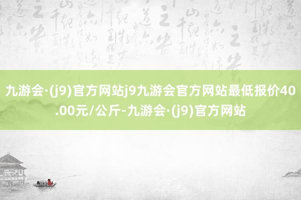 九游会·(j9)官方网站j9九游会官方网站最低报价40.00元/公斤-九游会·(j9)官方网站