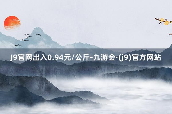 J9官网出入0.94元/公斤-九游会·(j9)官方网站