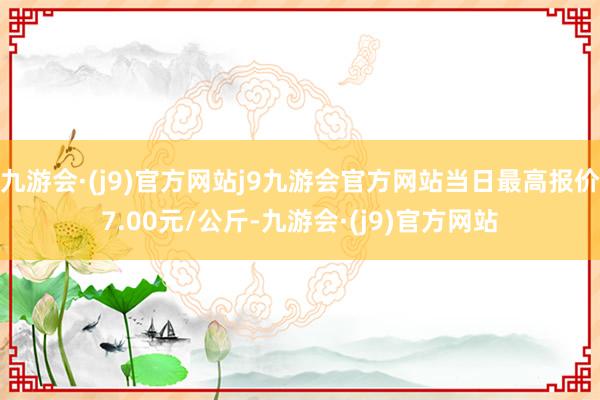 九游会·(j9)官方网站j9九游会官方网站当日最高报价7.00元/公斤-九游会·(j9)官方网站