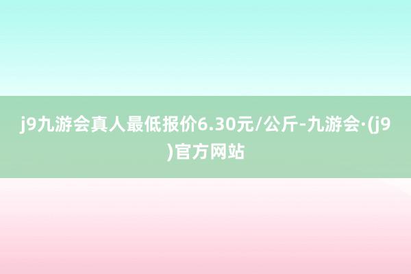 j9九游会真人最低报价6.30元/公斤-九游会·(j9)官方网站