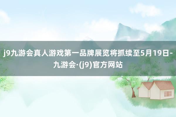 j9九游会真人游戏第一品牌展览将抓续至5月19日-九游会·(j9)官方网站