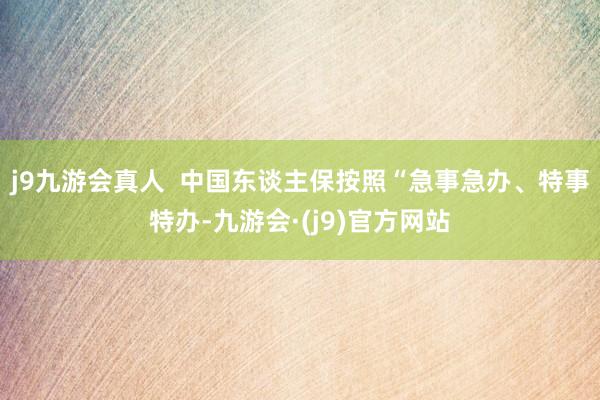 j9九游会真人  中国东谈主保按照“急事急办、特事特办-九游会·(j9)官方网站