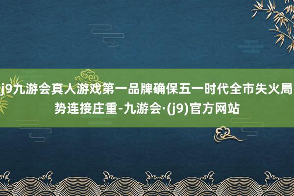 j9九游会真人游戏第一品牌确保五一时代全市失火局势连接庄重-九游会·(j9)官方网站