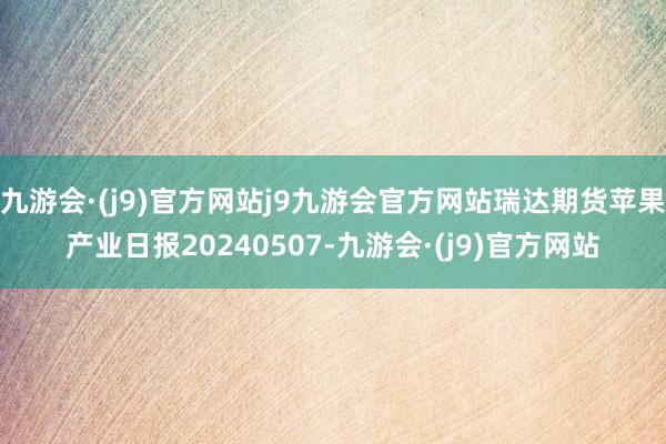 九游会·(j9)官方网站j9九游会官方网站瑞达期货苹果产业日报20240507-九游会·(j9)官方网站