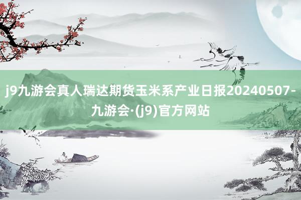 j9九游会真人瑞达期货玉米系产业日报20240507-九游会·(j9)官方网站