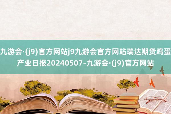 九游会·(j9)官方网站j9九游会官方网站瑞达期货鸡蛋产业日报20240507-九游会·(j9)官方网站