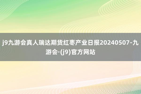 j9九游会真人瑞达期货红枣产业日报20240507-九游会·(j9)官方网站