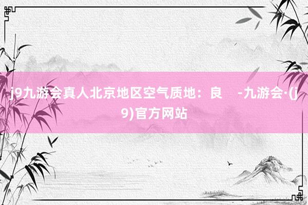 j9九游会真人北京地区空气质地：良    -九游会·(j9)官方网站