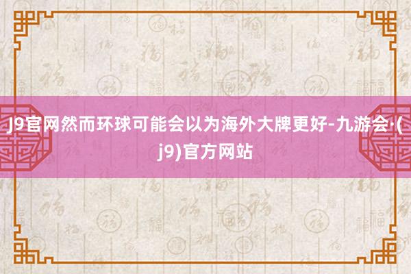 J9官网然而环球可能会以为海外大牌更好-九游会·(j9)官方网站