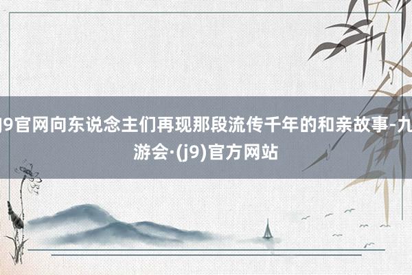 J9官网向东说念主们再现那段流传千年的和亲故事-九游会·(j9)官方网站