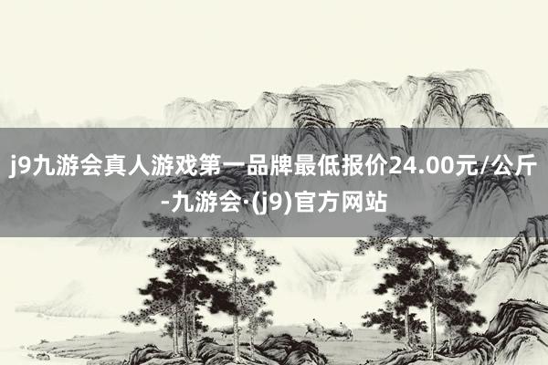 j9九游会真人游戏第一品牌最低报价24.00元/公斤-九游会·(j9)官方网站