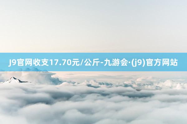 J9官网收支17.70元/公斤-九游会·(j9)官方网站