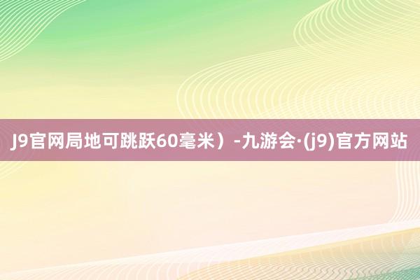 J9官网局地可跳跃60毫米）-九游会·(j9)官方网站