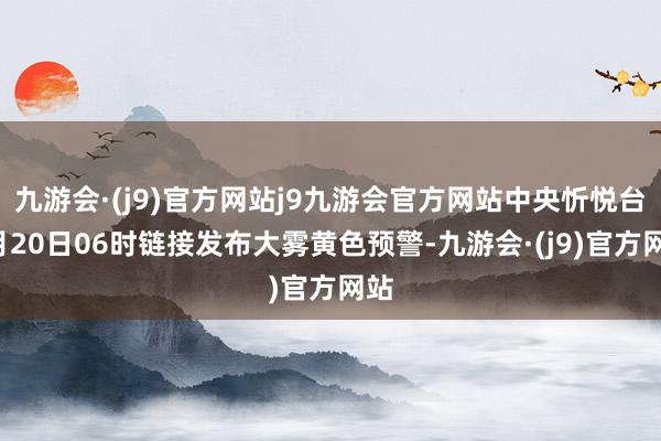 九游会·(j9)官方网站j9九游会官方网站中央忻悦台5月20日06时链接发布大雾黄色预警-九游会·(j9)官方网站