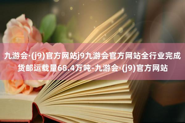 九游会·(j9)官方网站j9九游会官方网站全行业完成货邮运载量68.4万吨-九游会·(j9)官方网站